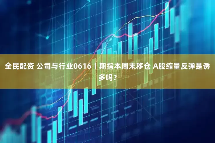全民配资 公司与行业0616丨期指本周末移仓 A股缩量反弹是诱多吗？