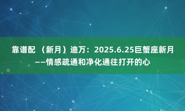 靠谱配 （新月）迪万：2025.6.25巨蟹座新月——情感疏通和净化通往打开的心