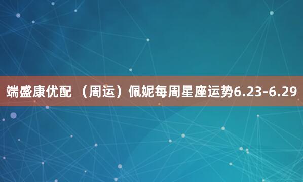 端盛康优配 （周运）佩妮每周星座运势6.23-6.29