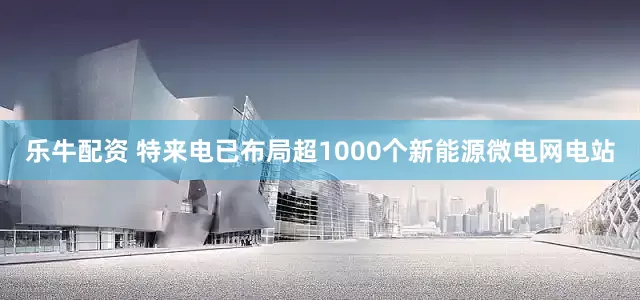 乐牛配资 特来电已布局超1000个新能源微电网电站