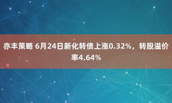 亦丰策略 6月24日新化转债上涨0.32%，转股溢价率4.64%
