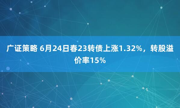 广证策略 6月24日春23转债上涨1.32%，转股溢价率15%