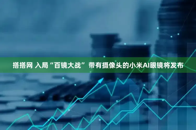 搭搭网 入局“百镜大战” 带有摄像头的小米AI眼镜将发布