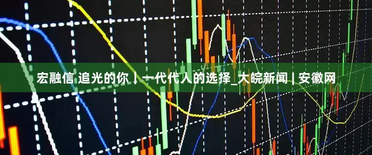 宏融信 追光的你｜一代代人的选择_大皖新闻 | 安徽网