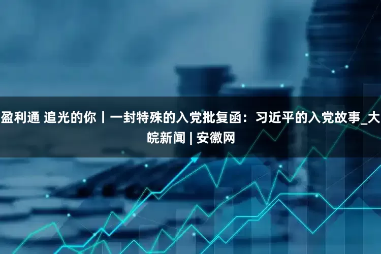 盈利通 追光的你丨一封特殊的入党批复函：习近平的入党故事_大皖新闻 | 安徽网