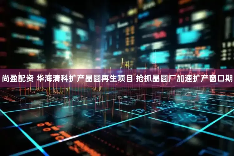 尚盈配资 华海清科扩产晶圆再生项目 抢抓晶圆厂加速扩产窗口期
