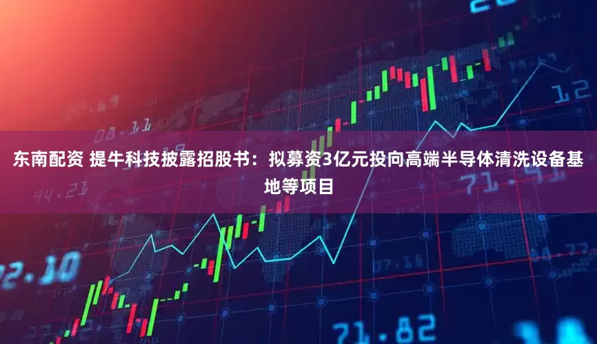 东南配资 提牛科技披露招股书：拟募资3亿元投向高端半导体清洗设备基地等项目