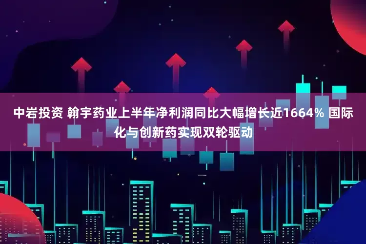 中岩投资 翰宇药业上半年净利润同比大幅增长近1664% 国际化与创新药实现双轮驱动