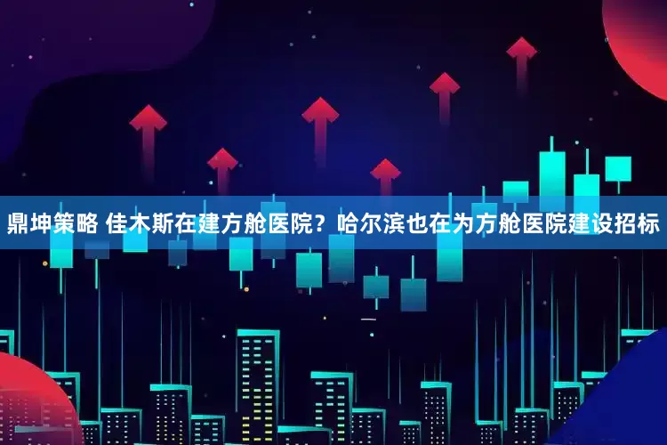 鼎坤策略 佳木斯在建方舱医院？哈尔滨也在为方舱医院建设招标