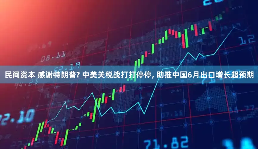 民间资本 感谢特朗普? 中美关税战打打停停, 助推中国6月出口增长超预期