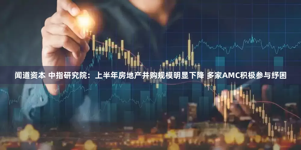 闻道资本 中指研究院：上半年房地产并购规模明显下降 多家AMC积极参与纾困