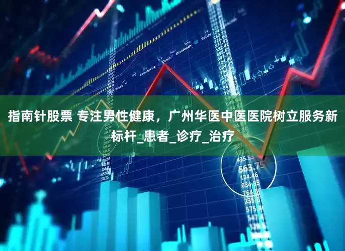 指南针股票 专注男性健康，广州华医中医医院树立服务新标杆_患者_诊疗_治疗