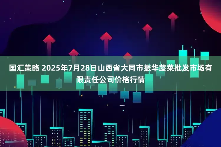 国汇策略 2025年7月28日山西省大同市振华蔬菜批发市场有限责任公司价格行情