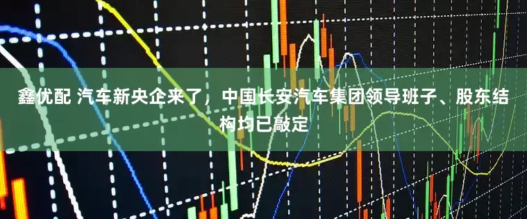 鑫优配 汽车新央企来了，中国长安汽车集团领导班子、股东结构均已敲定