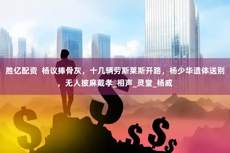 胜亿配资  杨议捧骨灰，十几辆劳斯莱斯开路，杨少华遗体送别，无人披麻戴孝_相声_灵堂_杨威