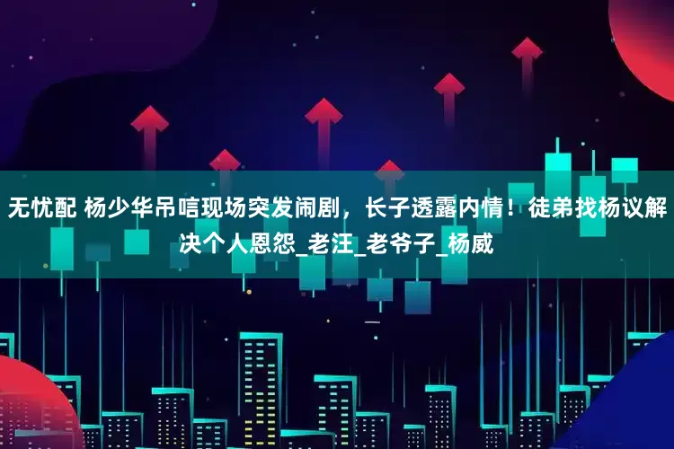 无忧配 杨少华吊唁现场突发闹剧，长子透露内情！徒弟找杨议解决个人恩怨_老汪_老爷子_杨威