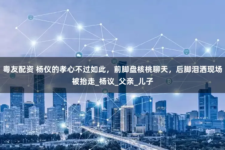粤友配资 杨仪的孝心不过如此，前脚盘核桃聊天，后脚泪洒现场被抬走_杨议_父亲_儿子