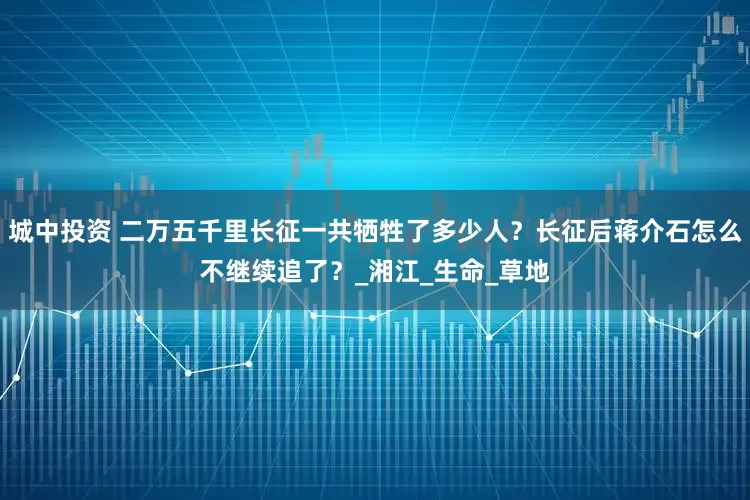 城中投资 二万五千里长征一共牺牲了多少人？长征后蒋介石怎么不继续追了？_湘江_生命_草地