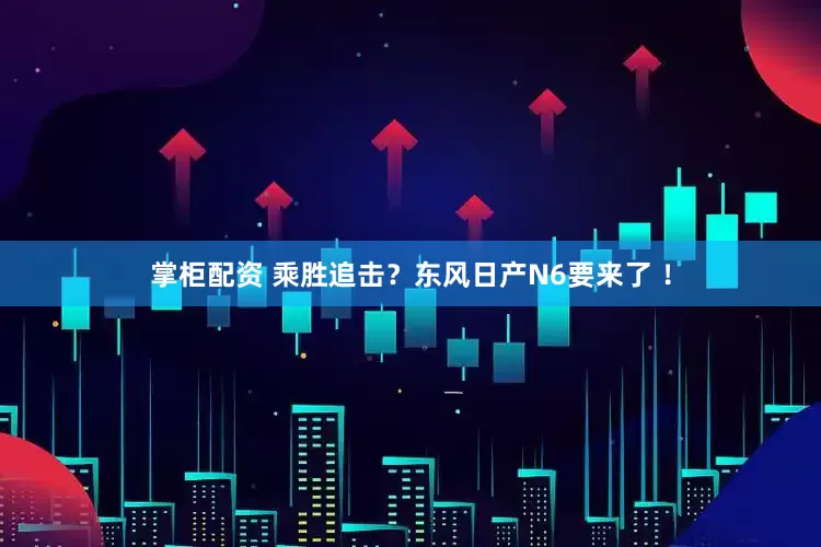 掌柜配资 乘胜追击？东风日产N6要来了 ！