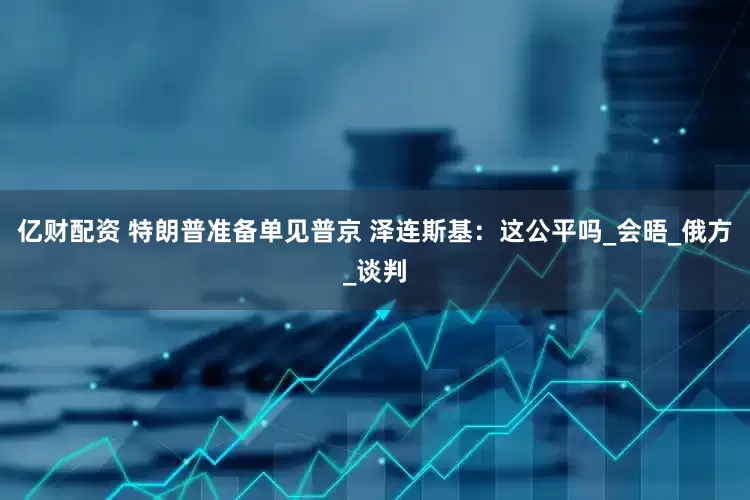 亿财配资 特朗普准备单见普京 泽连斯基：这公平吗_会晤_俄方_谈判