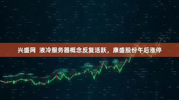 兴盛网  液冷服务器概念反复活跃，康盛股份午后涨停