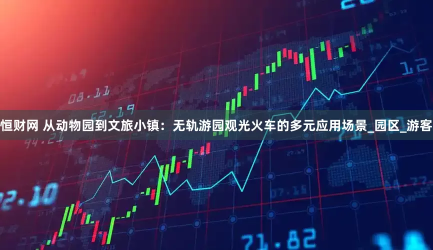 恒财网 从动物园到文旅小镇：无轨游园观光火车的多元应用场景_园区_游客