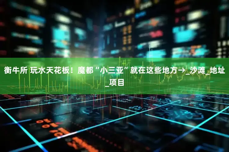 衡牛所 玩水天花板！魔都“小三亚”就在这些地方→_沙滩_地址_项目