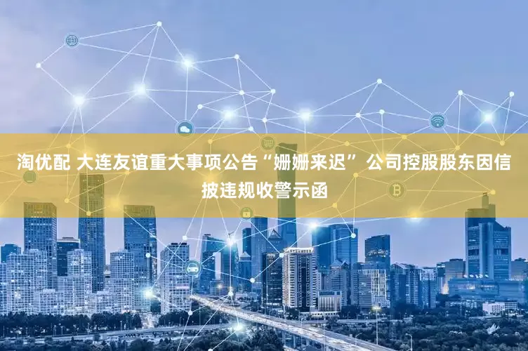 淘优配 大连友谊重大事项公告“姗姗来迟” 公司控股股东因信披违规收警示函