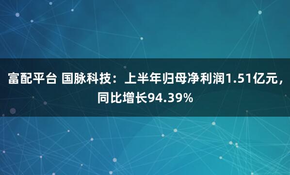 富配平台 国脉科技：上半年归母净利润1.51亿元，同比增长94.39%