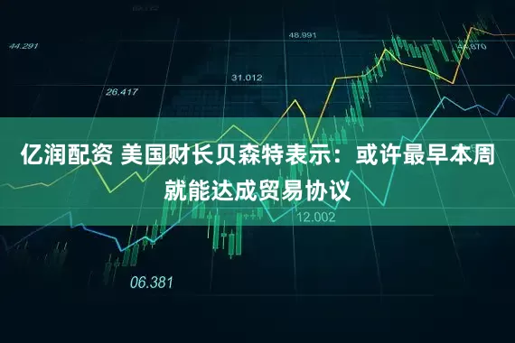 亿润配资 美国财长贝森特表示：或许最早本周就能达成贸易协议
