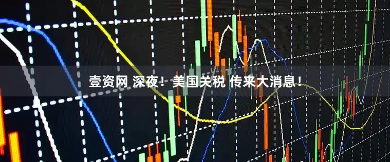 壹资网 深夜！美国关税 传来大消息！