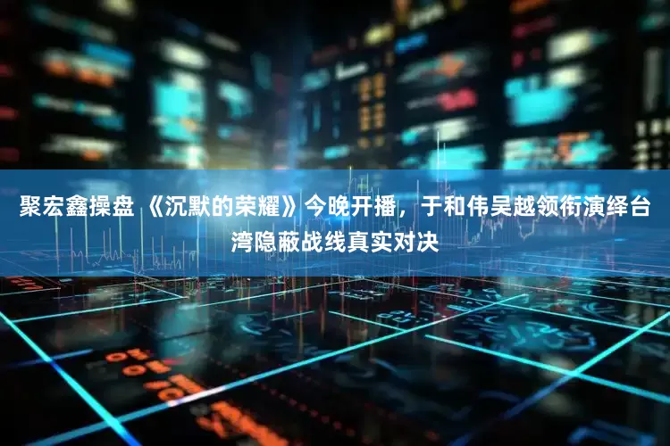 聚宏鑫操盘 《沉默的荣耀》今晚开播，于和伟吴越领衔演绎台湾隐蔽战线真实对决