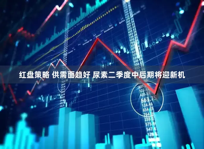 红盘策略 供需面趋好 尿素二季度中后期将迎新机