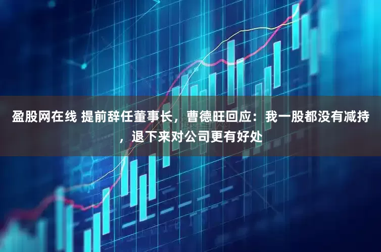 盈股网在线 提前辞任董事长，曹德旺回应：我一股都没有减持，退下来对公司更有好处