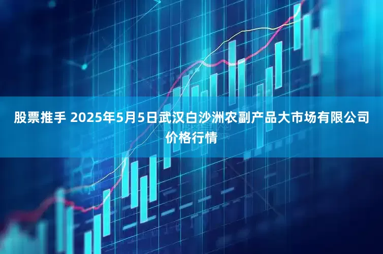 股票推手 2025年5月5日武汉白沙洲农副产品大市场有限公司价格行情