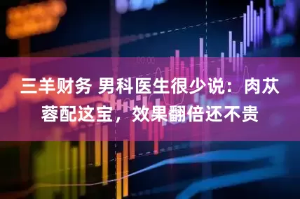 三羊财务 男科医生很少说：肉苁蓉配这宝，效果翻倍还不贵