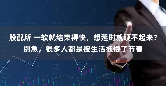 股配所 一软就结束得快，想延时就硬不起来？别急，很多人都是被生活拖慢了节奏