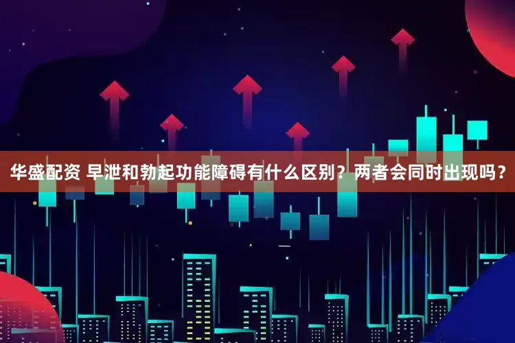 华盛配资 早泄和勃起功能障碍有什么区别？两者会同时出现吗？