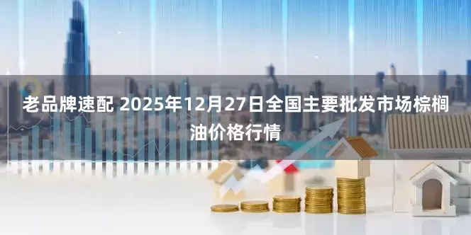 老品牌速配 2025年12月27日全国主要批发市场棕榈油价格行情