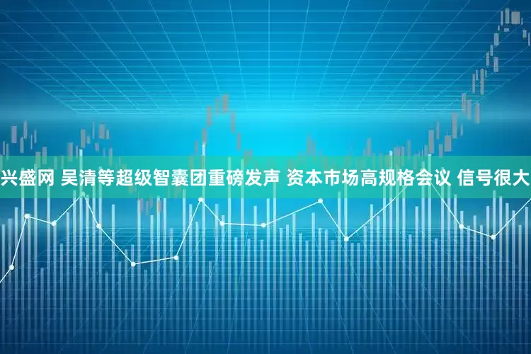 兴盛网 吴清等超级智囊团重磅发声 资本市场高规格会议 信号很大