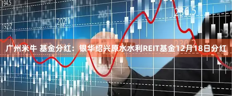 广州米牛 基金分红：银华绍兴原水水利REIT基金12月18日分红
