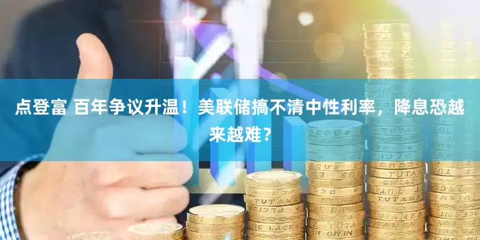 点登富 百年争议升温！美联储搞不清中性利率，降息恐越来越难？
