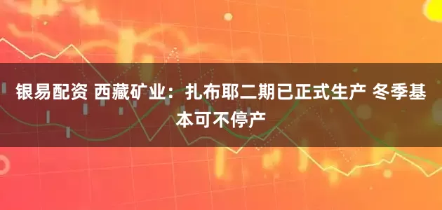 银易配资 西藏矿业：扎布耶二期已正式生产 冬季基本可不停产