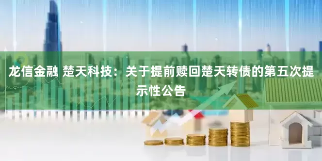 龙信金融 楚天科技：关于提前赎回楚天转债的第五次提示性公告