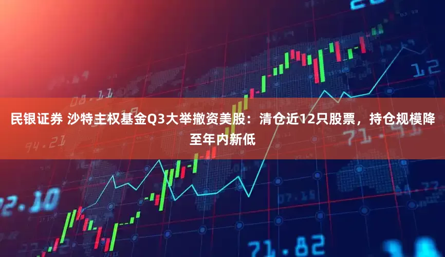 民银证券 沙特主权基金Q3大举撤资美股：清仓近12只股票，持仓规模降至年内新低
