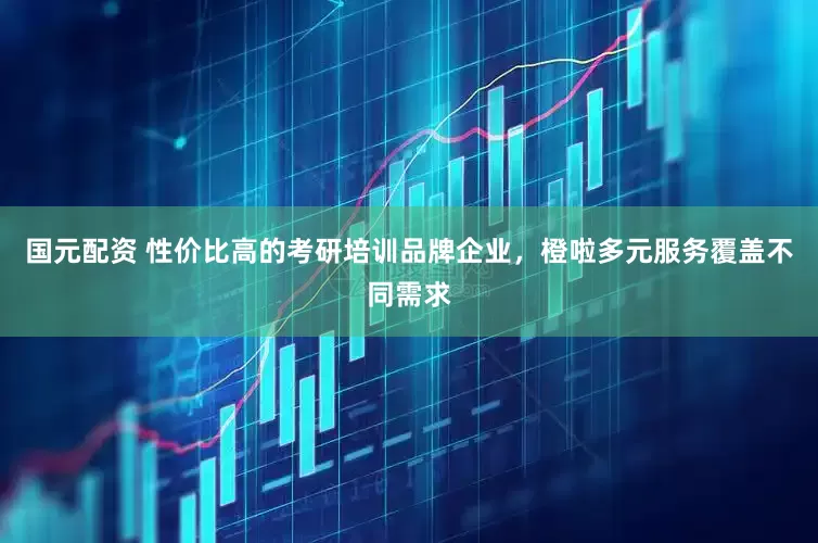 国元配资 性价比高的考研培训品牌企业，橙啦多元服务覆盖不同需求