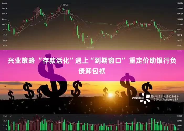 兴业策略 “存款活化”遇上“到期窗口” 重定价助银行负债卸包袱