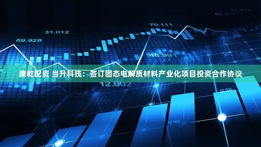 康乾配资 当升科技：签订固态电解质材料产业化项目投资合作协议