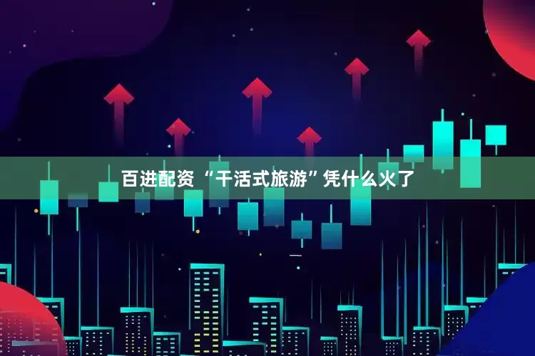 百进配资 “干活式旅游”凭什么火了