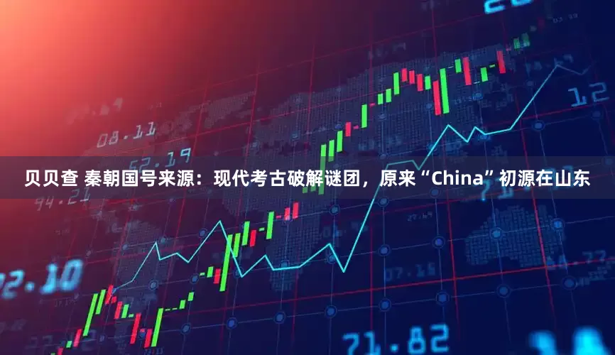 贝贝查 秦朝国号来源：现代考古破解谜团，原来“China”初源在山东